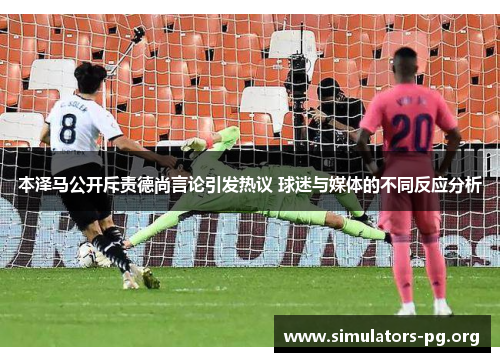本泽马公开斥责德尚言论引发热议 球迷与媒体的不同反应分析