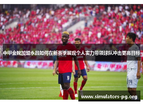 中甲金靴加盟永昌如何在新赛季展现个人实力带领球队冲击更高目标
