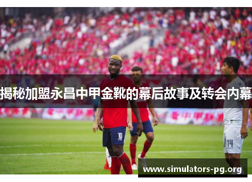 揭秘加盟永昌中甲金靴的幕后故事及转会内幕