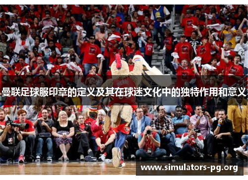 曼联足球服印章的定义及其在球迷文化中的独特作用和意义