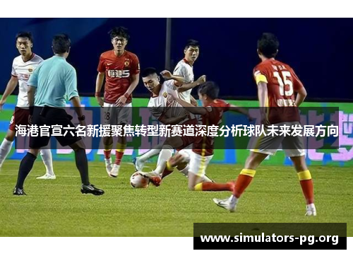 海港官宣六名新援聚焦转型新赛道深度分析球队未来发展方向