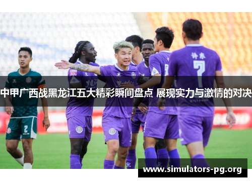 中甲广西战黑龙江五大精彩瞬间盘点 展现实力与激情的对决