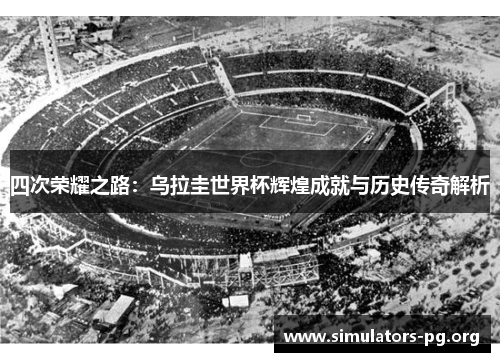 四次荣耀之路：乌拉圭世界杯辉煌成就与历史传奇解析