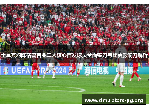 土耳其对阵格鲁吉亚三大核心首发球员全面实力与比赛影响力解析