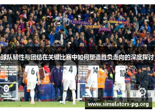 球队韧性与团结在关键比赛中如何塑造胜负走向的深度探讨