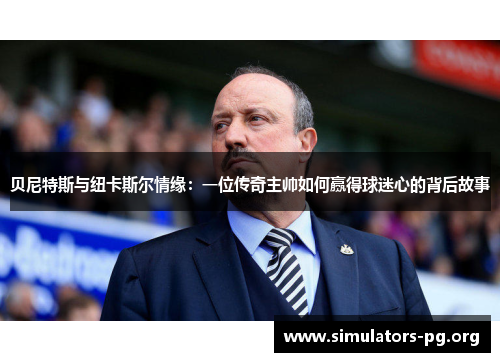 贝尼特斯与纽卡斯尔情缘：一位传奇主帅如何赢得球迷心的背后故事