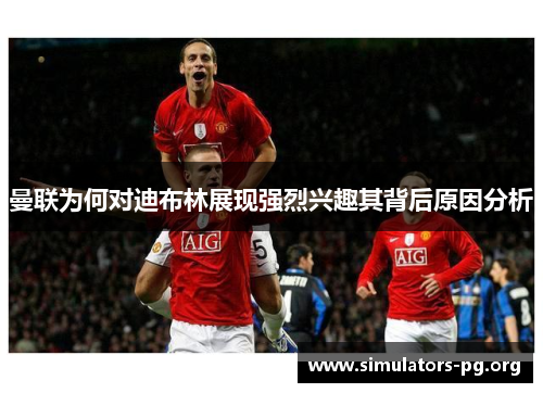 曼联为何对迪布林展现强烈兴趣其背后原因分析