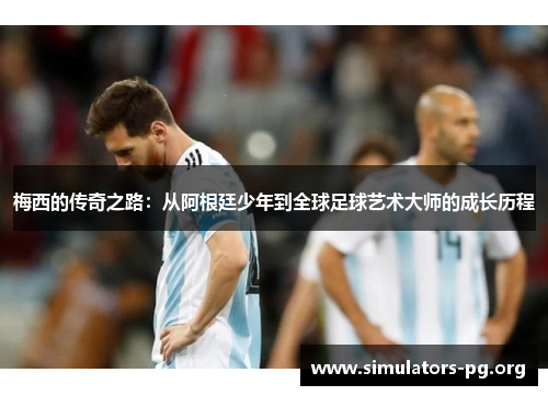 梅西的传奇之路：从阿根廷少年到全球足球艺术大师的成长历程