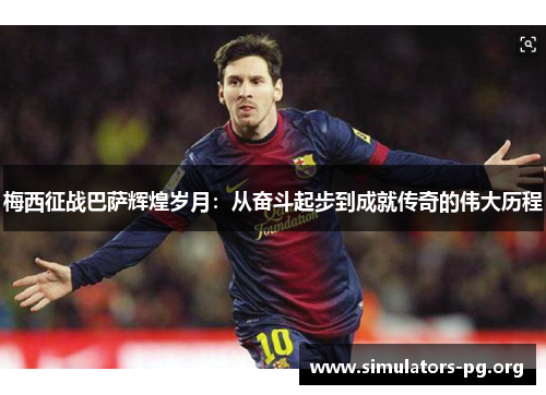 梅西征战巴萨辉煌岁月：从奋斗起步到成就传奇的伟大历程