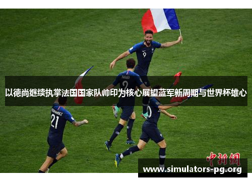 以德尚继续执掌法国国家队帅印为核心展望蓝军新周期与世界杯雄心