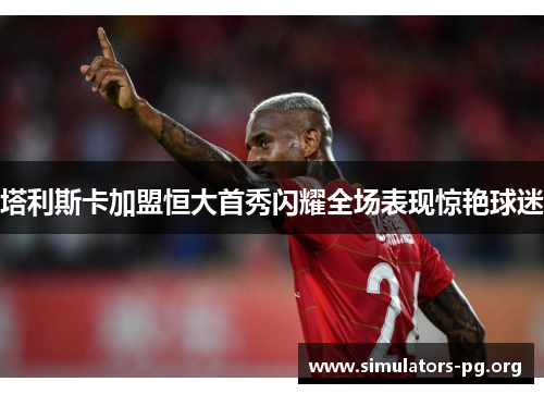 塔利斯卡加盟恒大首秀闪耀全场表现惊艳球迷